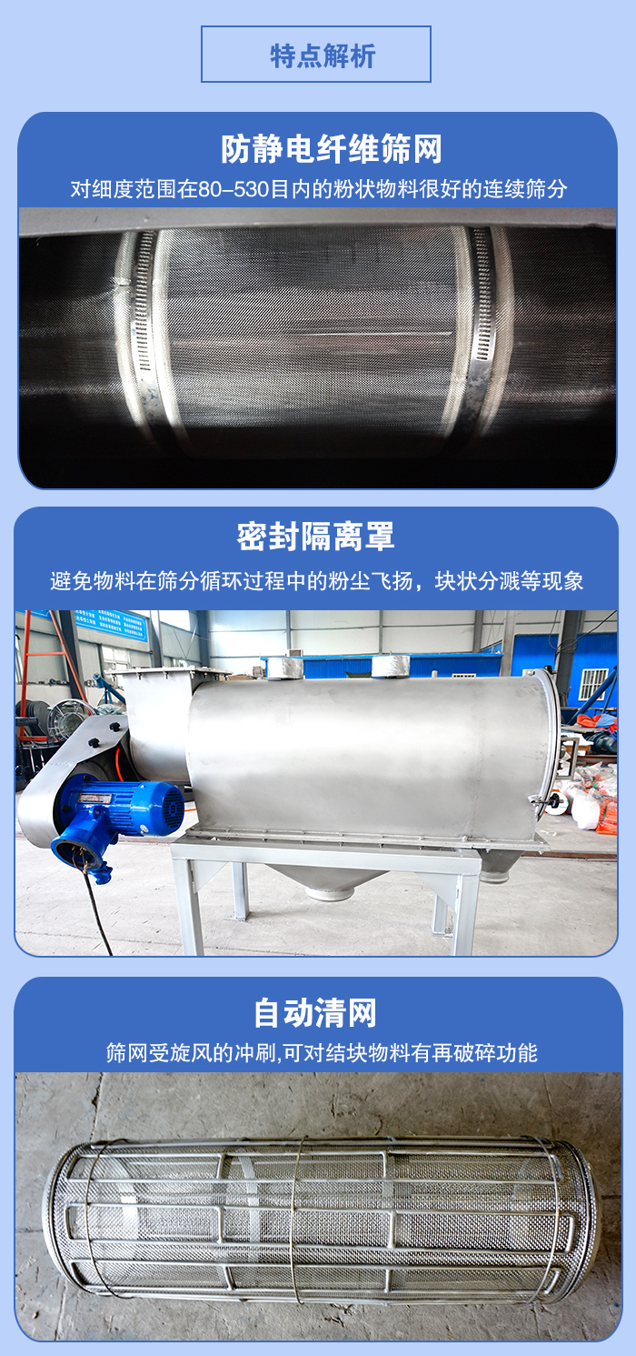 氣旋篩的特點(diǎn)：防靜電纖維篩網(wǎng):對細(xì)度范圍在80-530目內(nèi)的粉狀物料很好的連續(xù)篩分。密封隔離罩：避免物料在篩分循環(huán)過程中的粉塵飛揚(yáng)，塊狀分濺等現(xiàn)象。自動清網(wǎng)，篩網(wǎng)受旋風(fēng)的沖刷，可對結(jié)塊物料有破碎功能。
